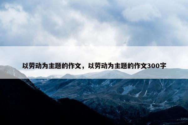 以劳动为主题的作文，以劳动为主题的作文300字