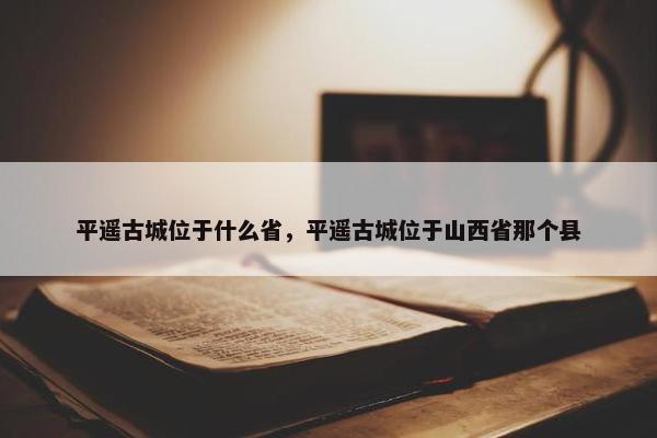 平遥古城位于什么省，平遥古城位于山西省那个县