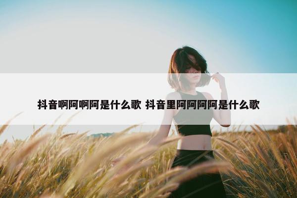 抖音啊阿啊阿是什么歌 抖音里阿阿阿阿是什么歌