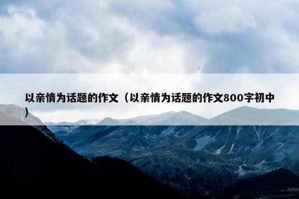 以亲情为话题的作文（以亲情为话题的作文800字初中）