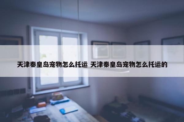 天津秦皇岛宠物怎么托运 天津秦皇岛宠物怎么托运的