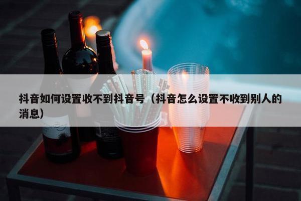 抖音如何设置收不到抖音号（抖音怎么设置不收到别人的消息）