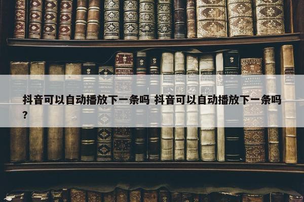 抖音可以自动播放下一条吗 抖音可以自动播放下一条吗?