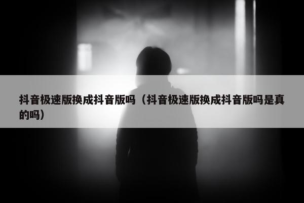 抖音极速版换成抖音版吗（抖音极速版换成抖音版吗是真的吗）