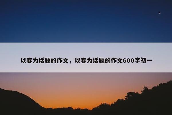 以春为话题的作文，以春为话题的作文600字初一