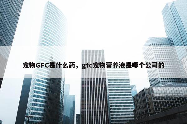 宠物GFC是什么药，gfc宠物营养液是哪个公司的