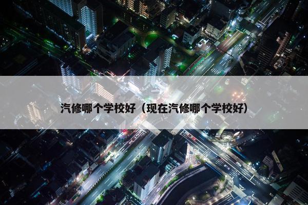 汽修哪个学校好（现在汽修哪个学校好）