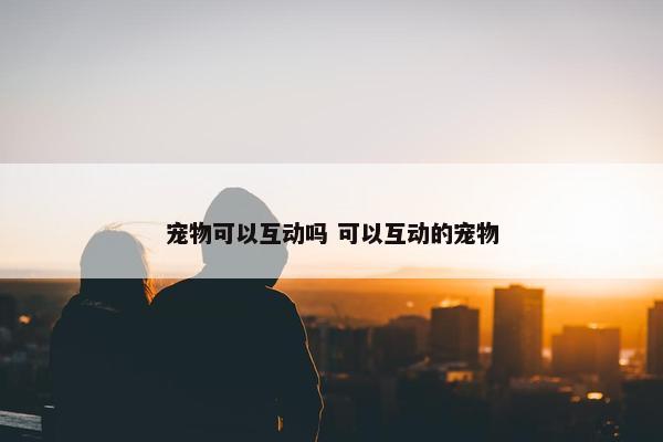 宠物可以互动吗 可以互动的宠物