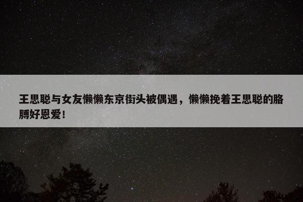 王思聪与女友懒懒东京街头被偶遇，懒懒挽着王思聪的胳膊好恩爱！