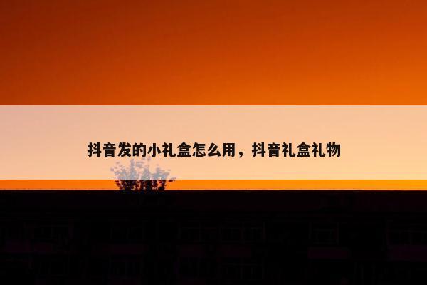 抖音发的小礼盒怎么用，抖音礼盒礼物