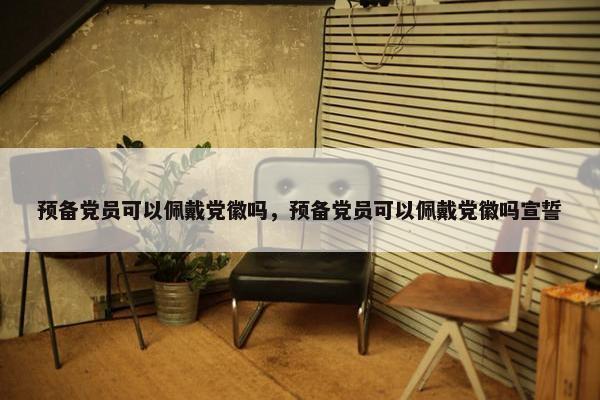 预备党员可以佩戴党徽吗，预备党员可以佩戴党徽吗宣誓