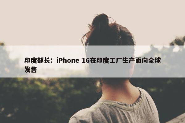 印度部长：iPhone 16在印度工厂生产面向全球发售