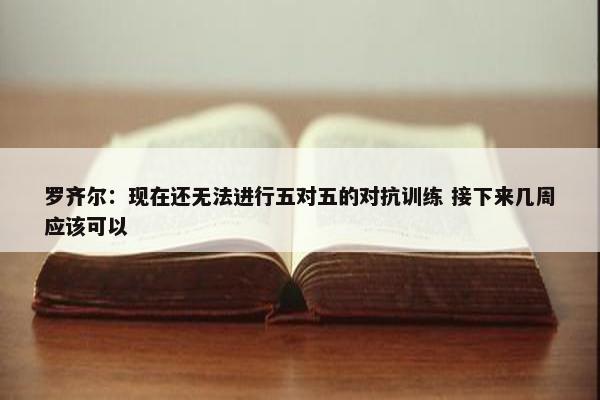 罗齐尔：现在还无法进行五对五的对抗训练 接下来几周应该可以