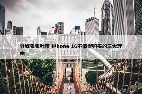 外媒狠狠吐槽 iPhone 16不值得购买的三大理由