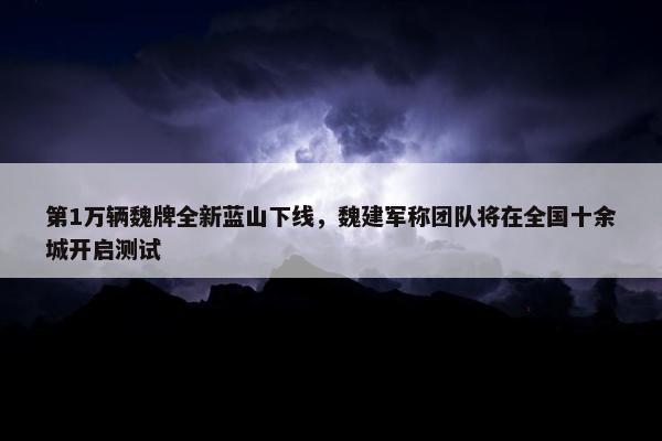 第1万辆魏牌全新蓝山下线，魏建军称团队将在全国十余城开启测试