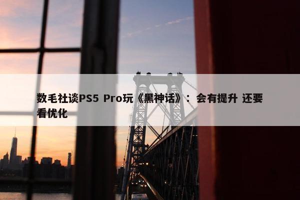 数毛社谈PS5 Pro玩《黑神话》：会有提升 还要看优化