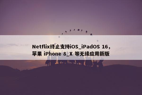 Netflix终止支持iOS_iPadOS 16，苹果 iPhone 8_X 等无缘应用新版