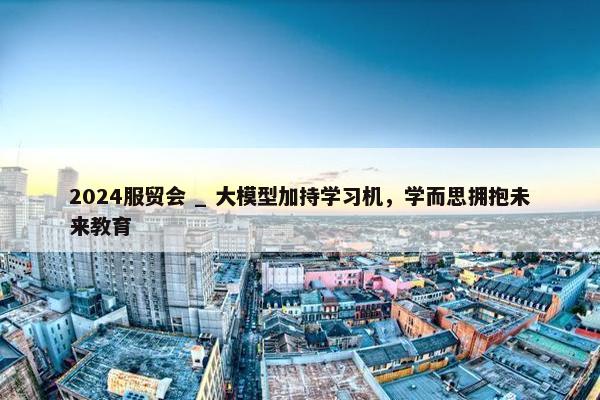 2024服贸会 _ 大模型加持学习机，学而思拥抱未来教育