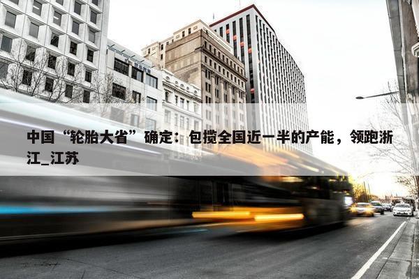 中国“轮胎大省”确定：包揽全国近一半的产能，领跑浙江_江苏