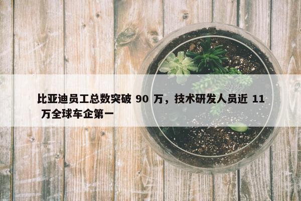 比亚迪员工总数突破 90 万，技术研发人员近 11 万全球车企第一