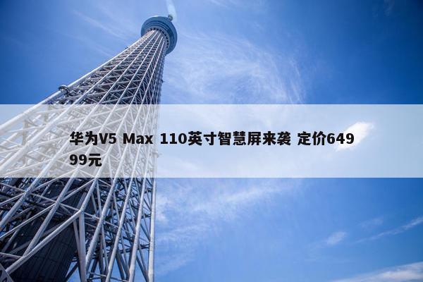 华为V5 Max 110英寸智慧屏来袭 定价64999元