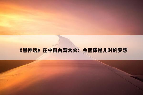 《黑神话》在中国台湾大火：金箍棒是儿时的梦想