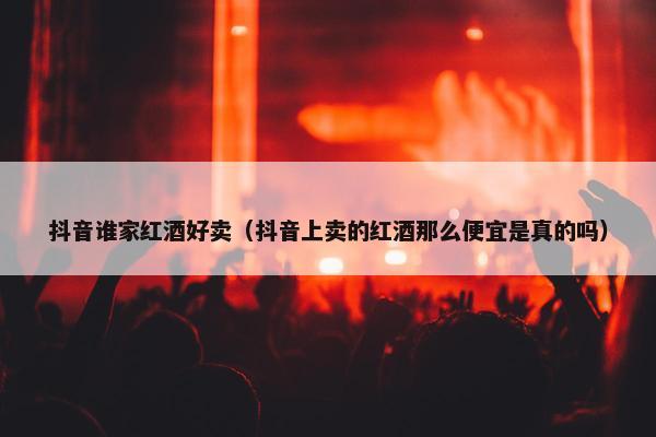 抖音谁家红酒好卖（抖音上卖的红酒那么便宜是真的吗）