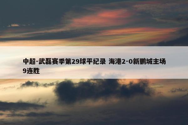 中超-武磊赛季第29球平纪录 海港2-0新鹏城主场9连胜