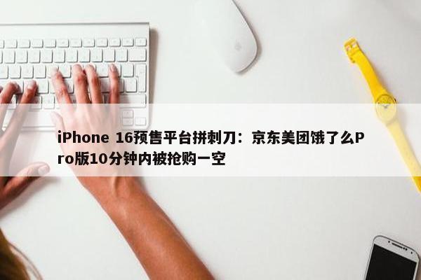 iPhone 16预售平台拼刺刀：京东美团饿了么Pro版10分钟内被抢购一空