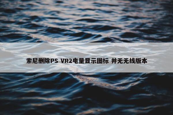 索尼删除PS VR2电量显示图标 并无无线版本