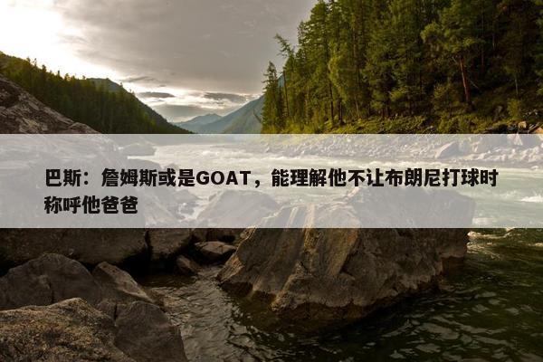 巴斯：詹姆斯或是GOAT，能理解他不让布朗尼打球时称呼他爸爸