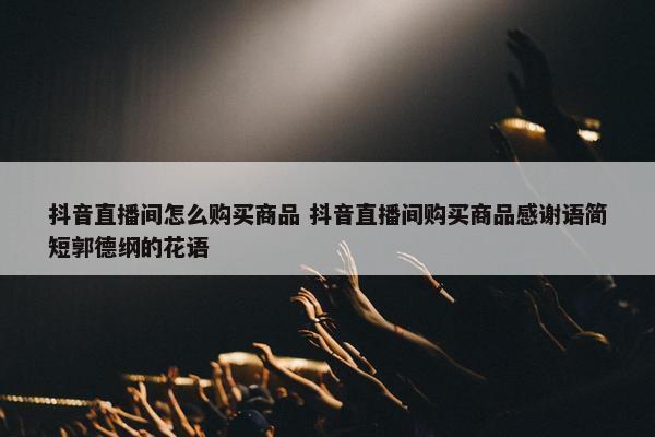 抖音直播间怎么购买商品 抖音直播间购买商品感谢语简短郭德纲的花语