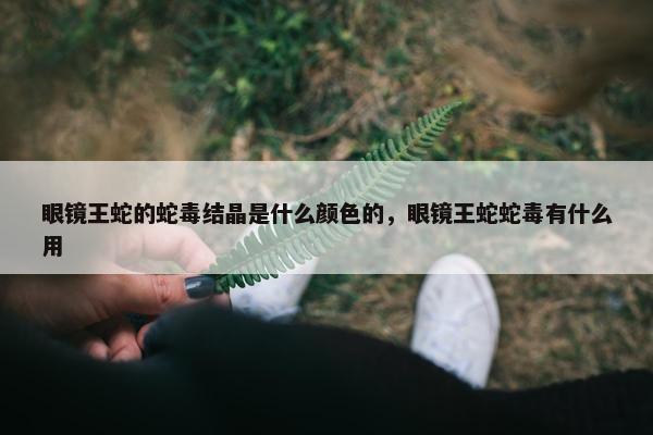 眼镜王蛇的蛇毒结晶是什么颜色的，眼镜王蛇蛇毒有什么用