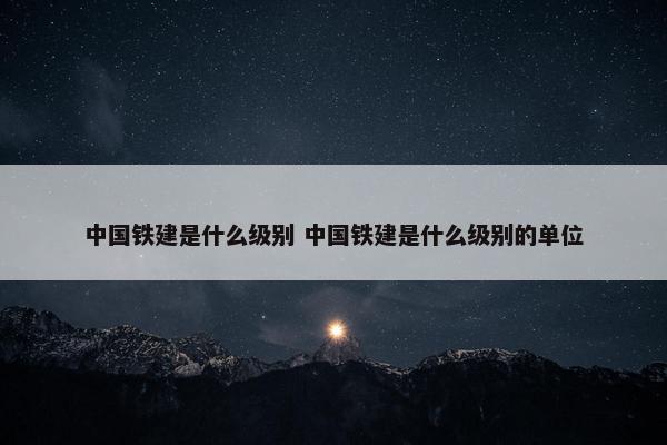 中国铁建是什么级别 中国铁建是什么级别的单位