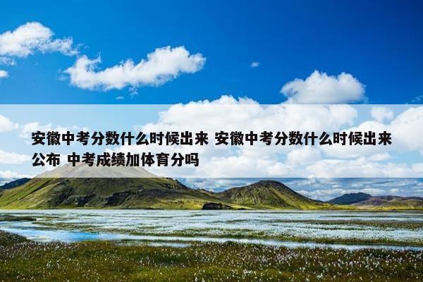 安徽中考分数什么时候出来 安徽中考分数什么时候出来公布 中考成绩加体育分吗