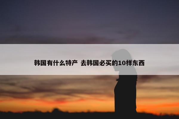 韩国有什么特产 去韩国必买的10样东西