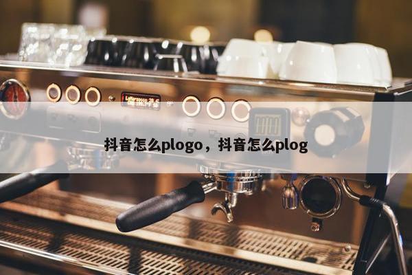 抖音怎么plogo，抖音怎么plog