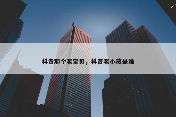 抖音那个老宝贝，抖音老小孩是谁