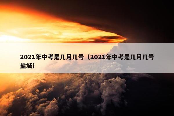 2021年中考是几月几号（2021年中考是几月几号盐城）