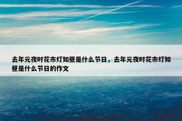 去年元夜时花市灯如昼是什么节日，去年元夜时花市灯如昼是什么节日的作文