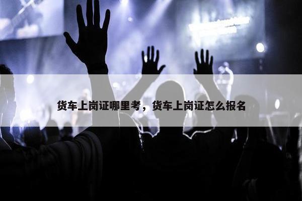 货车上岗证哪里考，货车上岗证怎么报名