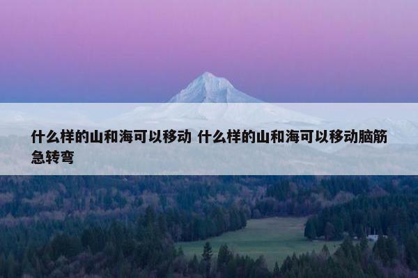 什么样的山和海可以移动 什么样的山和海可以移动脑筋急转弯