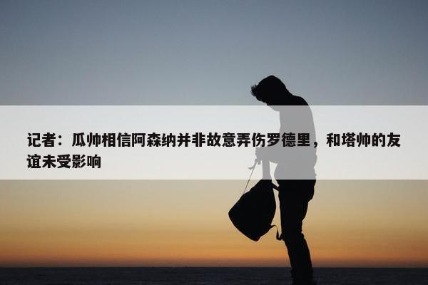 记者：瓜帅相信阿森纳并非故意弄伤罗德里，和塔帅的友谊未受影响