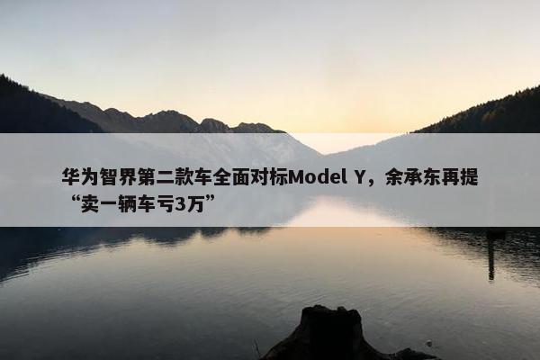 华为智界第二款车全面对标Model Y，余承东再提“卖一辆车亏3万”