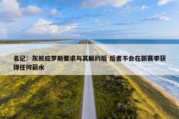 名记：灰熊应罗斯要求与其解约后 后者不会在新赛季获得任何薪水