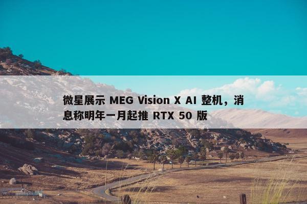 微星展示 MEG Vision X AI 整机，消息称明年一月起推 RTX 50 版