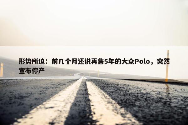 形势所迫：前几个月还说再售5年的大众Polo，突然宣布停产