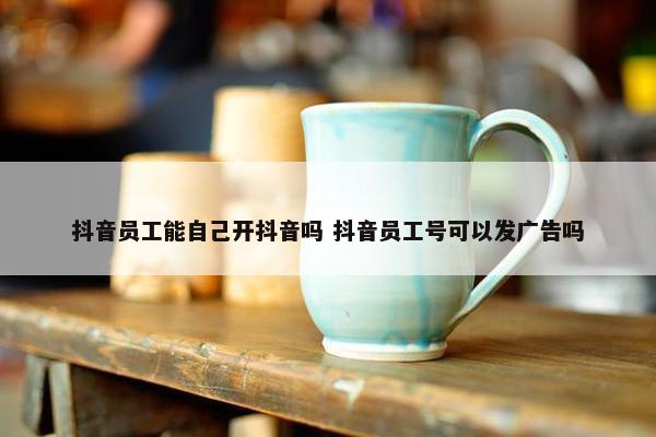 抖音员工能自己开抖音吗 抖音员工号可以发广告吗