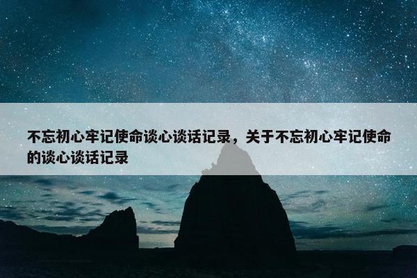 不忘初心牢记使命谈心谈话记录，关于不忘初心牢记使命的谈心谈话记录