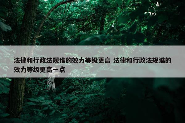 法律和行政法规谁的效力等级更高 法律和行政法规谁的效力等级更高一点